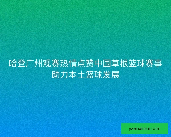 哈登广州观赛热情点赞中国草根篮球赛事助力本土篮球发展