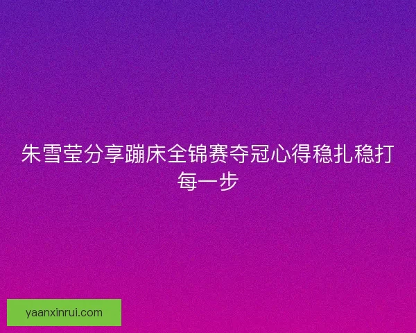 朱雪莹分享蹦床全锦赛夺冠心得稳扎稳打每一步
