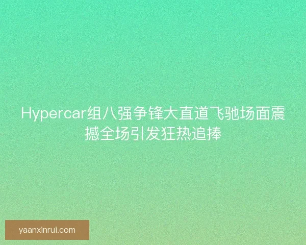 Hypercar组八强争锋大直道飞驰场面震撼全场引发狂热追捧