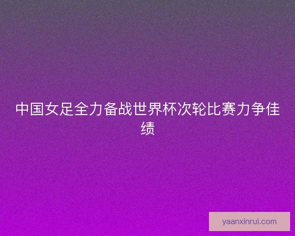 中国女足全力备战世界杯次轮比赛力争佳绩