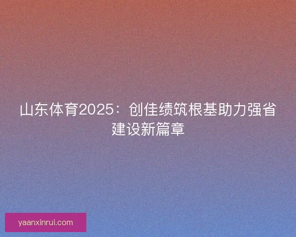 山东体育2025：创佳绩筑根基助力强省建设新篇章