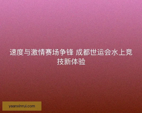 速度与激情赛场争锋 成都世运会水上竞技新体验